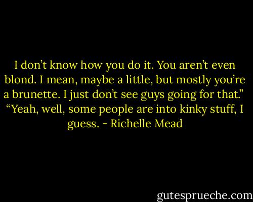I don’t know how you do it. You aren’t even blond. I mean, maybe a little, but mostly you’re a brunette. I just don’t see guys going for that.”<br /><br />“Yeah, well, some people are into kinky stuff, I guess. - Richelle Mead
