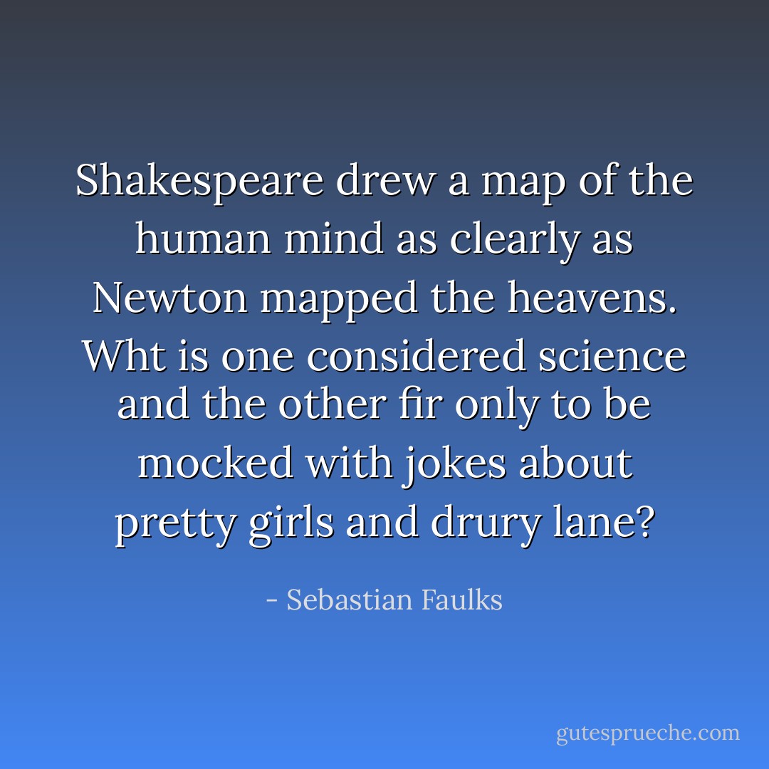 Shakespeare drew a map of the human mind as clearly as Newton mapped the heavens. Wht is one considered science and the other fir only to be mocked with jokes about pretty girls and drury lane? - Sebastian Faulks