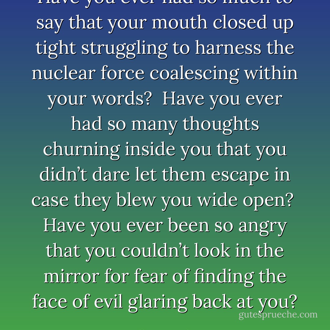 Have you ever<br />had so much to say<br />that your mouth closed up tight<br />struggling to harness<br />the nuclear force<br />coalescing within your words?<br /><br />Have you ever<br />had so many thoughts<br />churning inside you that you didn’t<br />dare let them escape<br />in case they blew you wide open?<br /><br />Have you ever<br />been so angry that you<br />couldn’t look in the mirror<br />for fear of finding the face of evil<br />glaring back at you? - Ellen Hopkins