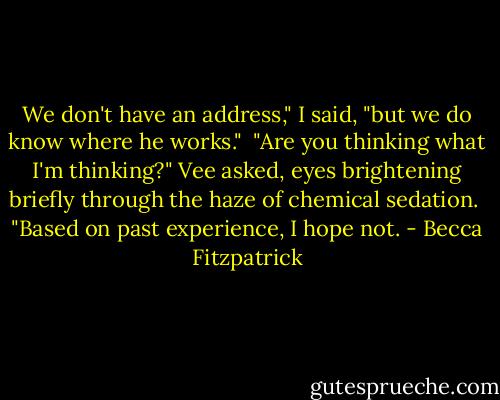 We don't have an address," I said, "but we do know where he works."<br /><br />"Are you thinking what I'm thinking?" Vee asked, eyes brightening briefly through the haze of chemical sedation.<br /><br />"Based on past experience, I hope not. - Becca Fitzpatrick