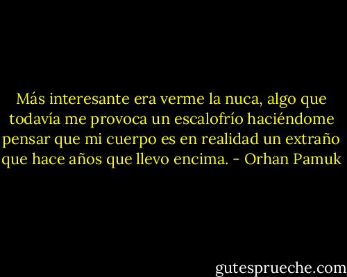 Más interesante era verme la nuca, algo que todavía me provoca un escalofrío haciéndome pensar que mi cuerpo es en realidad un extraño que hace años que llevo encima. - Orhan Pamuk