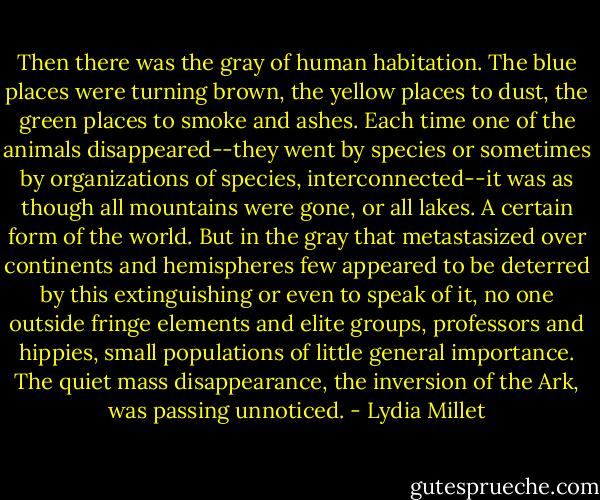 Then there was the gray of human habitation. The blue places were turning brown, the yellow places to dust, the green places to smoke and ashes. Each time one of the animals disappeared--they went by species or sometimes by organizations of species, interconnected--it was as though all mountains were gone, or all lakes. A certain form of the world. But in the gray that metastasized over continents and hemispheres few appeared to be deterred by this extinguishing or even to speak of it, no one outside fringe elements and elite groups, professors and hippies, small populations of little general importance. The quiet mass disappearance, the inversion of the Ark, was passing unnoticed. - Lydia Millet