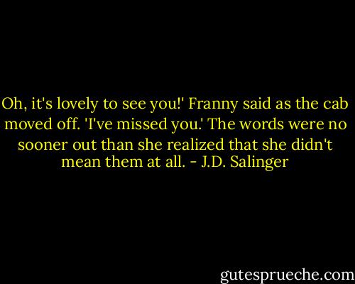 Oh, it's lovely to see you!' Franny said as the cab moved off. 'I've missed you.' The words were no sooner out than she realized that she didn't mean them at all. - J.D. Salinger