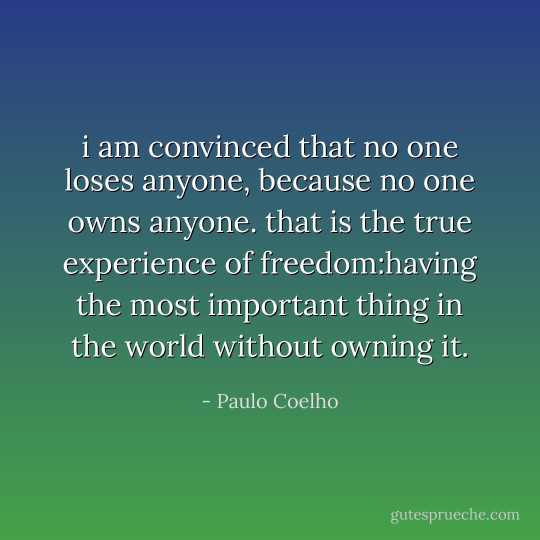i am convinced that no one loses anyone, because no one owns anyone.<br />that is the true experience of freedom:having the most important thing in the world without owning it. - Paulo Coelho