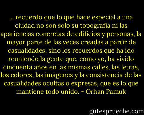 ... recuerdo que lo que hace especial a una ciudad no son solo su topografía ni las apariencias concretas de edificios y personas, la mayor parte de las veces creadas a partir de casualidades, sino los recuerdos que ha ido reuniendo la gente que, como yo, ha vivido cincuenta años en las mismas calles, las letras, los colores, las imágenes y la consistencia de las casualidades ocultas o expresas, que es lo que mantiene todo unido. - Orhan Pamuk