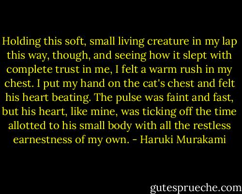 Holding this soft, small living creature in my lap this way, though, and seeing how it slept with complete trust in me, I felt a warm rush in my chest. I put my hand on the cat's chest and felt his heart beating. The pulse was faint and fast, but his heart, like mine, was ticking off the time allotted to his small body with all the restless earnestness of my own. - Haruki Murakami