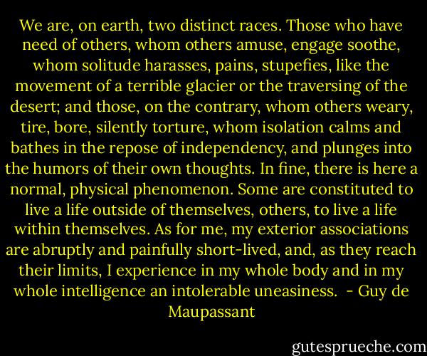 We are, on earth, two distinct races. Those who have need of others, whom others amuse, engage soothe, whom solitude harasses, pains, stupefies, like the movement of a terrible glacier or the traversing of the desert; and those, on the contrary, whom others weary, tire, bore, silently torture, whom isolation calms and bathes in the repose of independency, and plunges into the humors of their own thoughts. In fine, there is here a normal, physical phenomenon. Some are constituted to live a life outside of themselves, others, to live a life within themselves. As for me, my exterior associations are abruptly and painfully short-lived, and, as they reach their limits, I experience in my whole body and in my whole intelligence an intolerable uneasiness.  - Guy de Maupassant