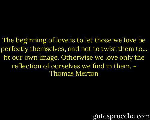 The beginning of love is to let those we love be perfectly themselves, and not to twist them to... fit our own image. Otherwise we love only the reflection of ourselves we find in them. - Thomas Merton