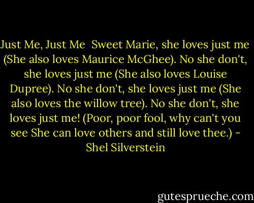 Just Me, Just Me<br /><br />Sweet Marie, she loves just me<br />(She also loves Maurice McGhee).<br />No she don't, she loves just me<br />(She also loves Louise Dupree).<br />No she don't, she loves just me<br />(She also loves the willow tree).<br />No she don't, she loves just me!<br />(Poor, poor fool, why can't you see<br />She can love others and still love thee.) - Shel Silverstein