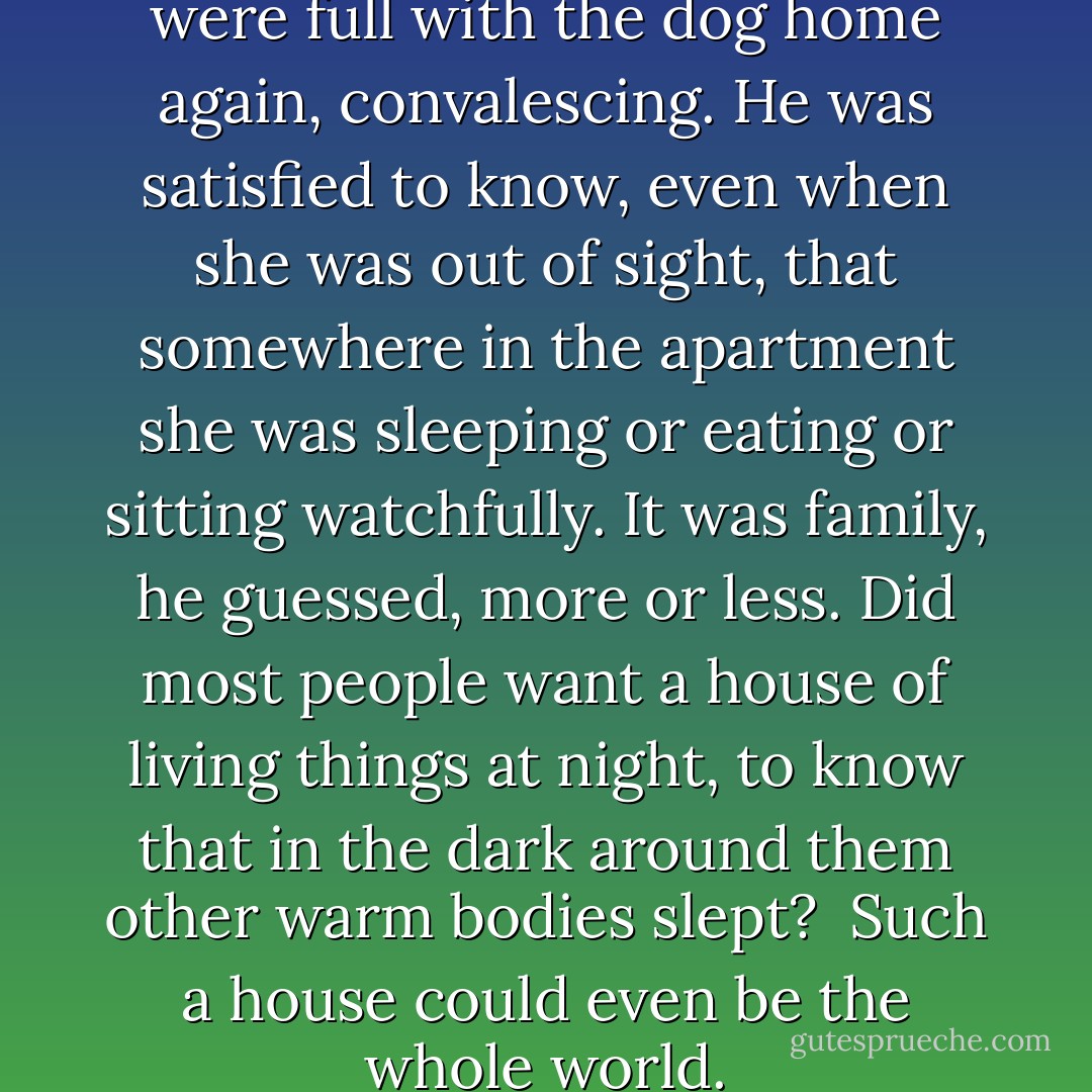 The rooms of his apartment were full with the dog home again, convalescing. He was satisfied to know, even when she was out of sight, that somewhere in the apartment she was sleeping or eating or sitting watchfully. It was family, he guessed, more or less. Did most people want a house of living things at night, to know that in the dark around them other warm bodies slept?<br /><br />Such a house could even be the whole world. - Lydia Millet