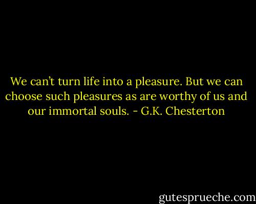 We can’t turn life into a pleasure. But we can choose such pleasures as are worthy of us and our immortal souls. - G.K. Chesterton