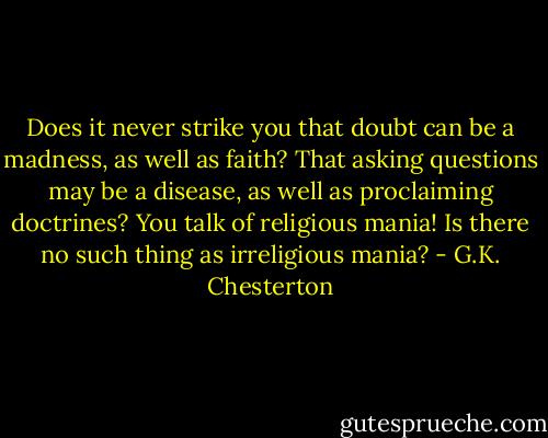 Does it never strike you that doubt can be a madness, as well as faith? That asking questions may be a disease, as well as proclaiming doctrines? You talk of religious mania! Is there no such thing as irreligious mania? - G.K. Chesterton