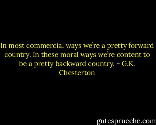 In most commercial ways we’re a pretty forward country. In these moral ways we’re content to be a pretty backward country. - G.K. Chesterton