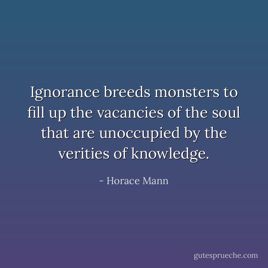 Ignorance breeds monsters to fill up the vacancies of the soul that are unoccupied by the verities of knowledge. - Horace Mann