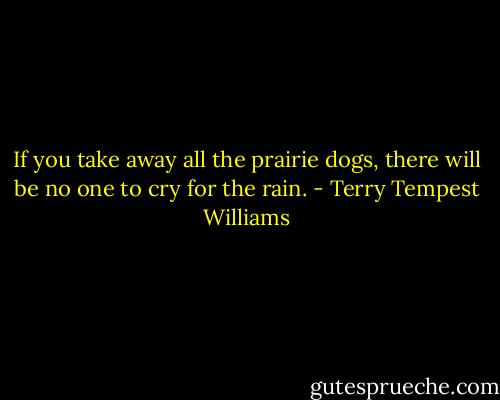 If you take away all the prairie dogs, there will be no one to cry for the rain. - Terry Tempest Williams