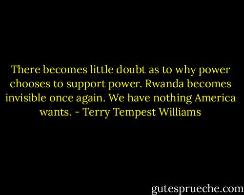 There becomes little doubt as to why power chooses to support power. Rwanda becomes invisible once again. We have nothing America wants. - Terry Tempest Williams
