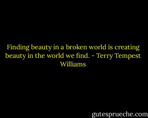 Finding beauty in a broken world is creating beauty in the world we find. - Terry Tempest Williams