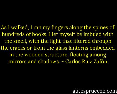 As I walked, I ran my fingers along the spines of hundreds of books. I let myself be imbued with the smell, with the light that filtered through the cracks or from the glass lanterns embedded in the wooden structure, floating among mirrors and shadows. - Carlos Ruiz Zafón