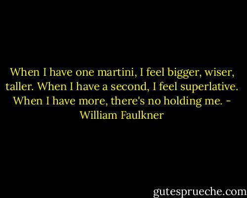 When I have one martini, I feel bigger, wiser, taller. When I have a second, I feel superlative. When I have more, there's no holding me. - William Faulkner