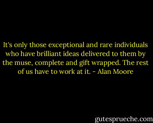 It's only those exceptional and rare individuals who have brilliant ideas delivered to them by the muse, complete and gift wrapped. The rest of us have to work at it. - Alan Moore