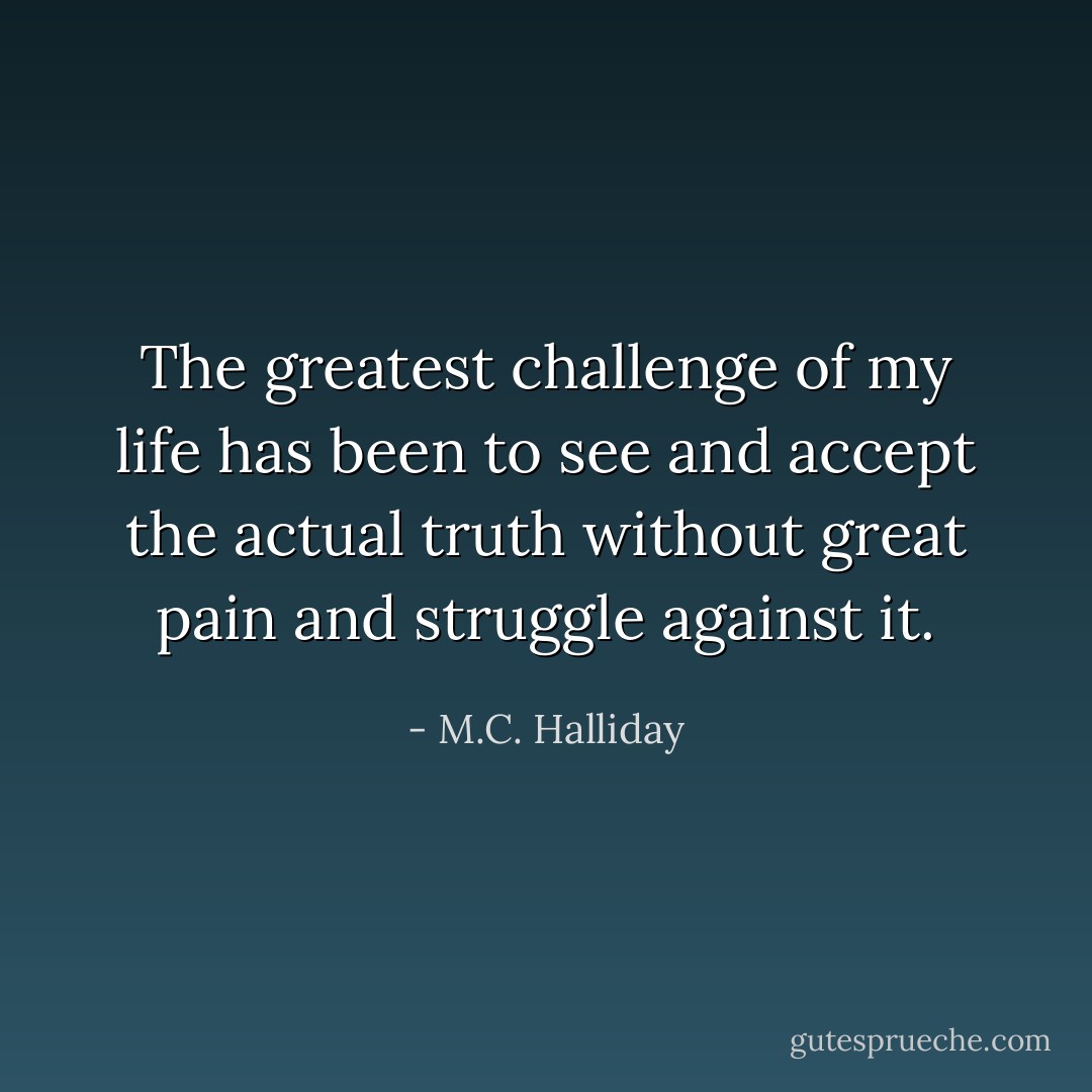 The greatest challenge of my life has been to see and accept the actual truth without great pain and struggle against it. - M.C. Halliday