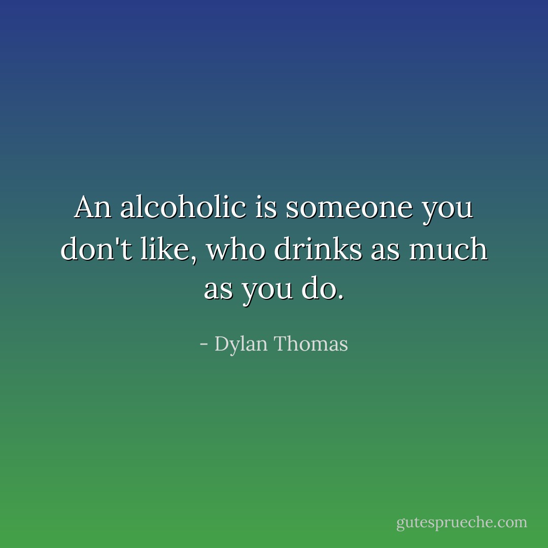 An alcoholic is someone you don't like, who drinks as much as you do. - Dylan Thomas