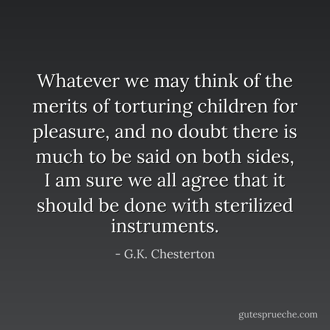 Whatever we may think of the merits of torturing children for pleasure, and no doubt there is much to be said on both sides, I am sure we all agree that it should be done with sterilized instruments. - G.K. Chesterton