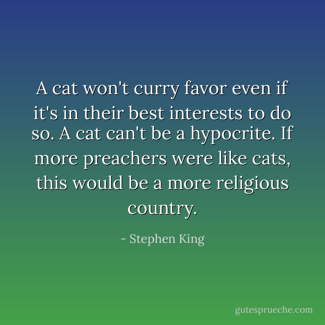A cat won't curry favor even if it's in their best interests to do so. A cat can't be a hypocrite. If more preachers were like cats, this would be a more religious country. - Stephen King
