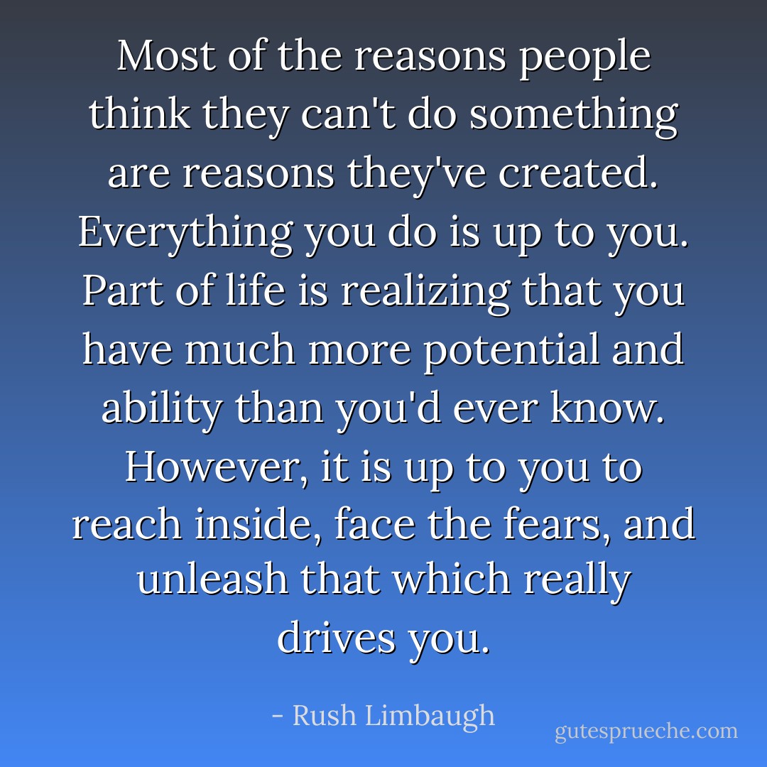 Most of the reasons people think they can't do something are reasons they've created. Everything you do is up to you. Part of life is realizing that you have much more potential and ability than you'd ever know. However, it is up to you to reach inside, face the fears, and unleash that which really drives you. - Rush Limbaugh