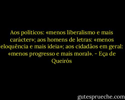 Aos políticos: «menos liberalismo e mais carácter»; aos homens de letras: «menos eloquência e mais ideia»; aos cidadãos em geral: «menos progresso e mais moral». - Eça de Queirós