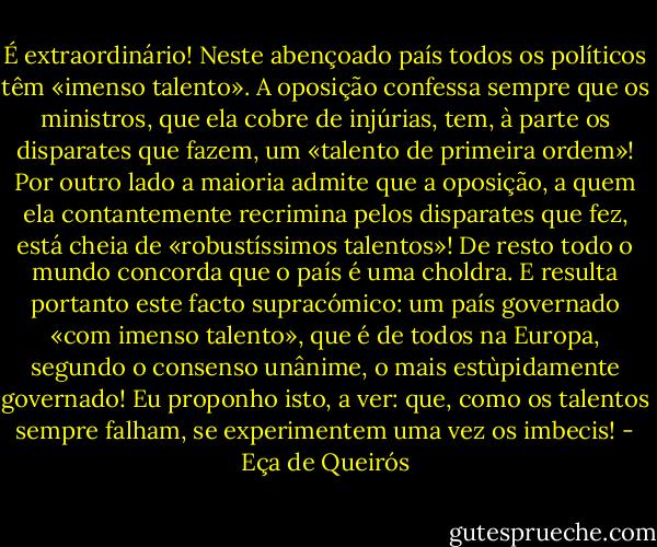 É extraordinário! Neste abençoado país todos os políticos têm «imenso talento». A oposição confessa sempre que os ministros, que ela cobre de injúrias, tem, à parte os disparates que fazem, um «talento de primeira ordem»! Por outro lado a maioria admite que a oposição, a quem ela contantemente recrimina pelos disparates que fez, está cheia de «robustíssimos talentos»! De resto todo o mundo concorda que o país é uma choldra. E resulta portanto este facto supracómico: um país governado «com imenso talento», que é de todos na Europa, segundo o consenso unânime, o mais estùpidamente governado! Eu proponho isto, a ver: que, como os talentos sempre falham, se experimentem uma vez os imbecis! - Eça de Queirós