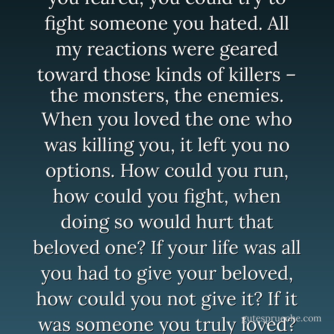 You could run from someone you feared, you could try to fight someone you hated. All my reactions were geared toward those kinds of killers – the monsters, the enemies. When you loved the one who was killing you, it left you no options. How could you run, how could you fight, when doing so would hurt that beloved one? If your life was all you had to give your beloved, how could you not give it? If it was someone you truly loved? - Stephenie Meyer