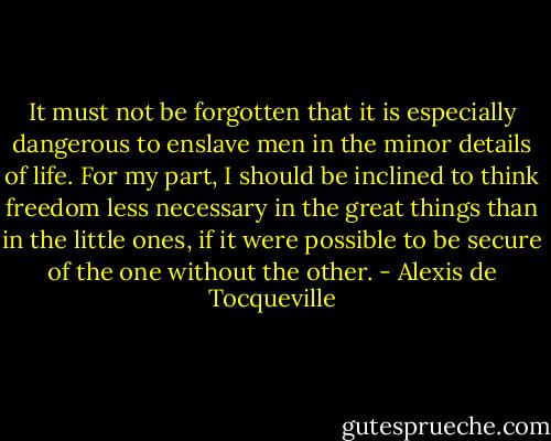 It must not be forgotten that it is especially dangerous to enslave men in the minor details of life. For my part, I should be inclined to think freedom<br />less necessary in the great things than in the little ones, if it were possible to be secure of the one without the other. - Alexis de Tocqueville