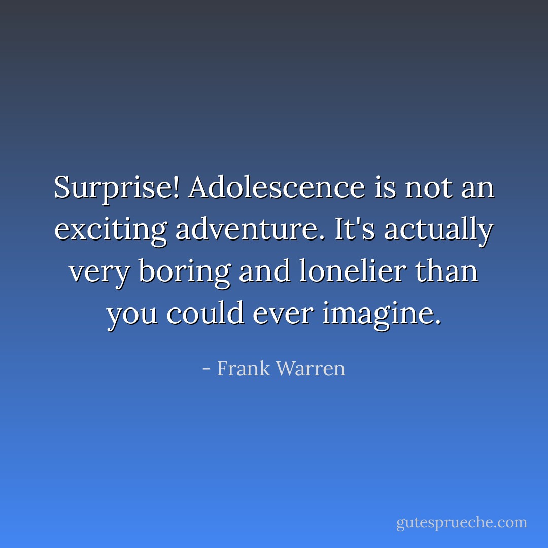 Surprise!<br />Adolescence is not an exciting adventure. It's actually very boring and lonelier than you could ever imagine. - Frank Warren