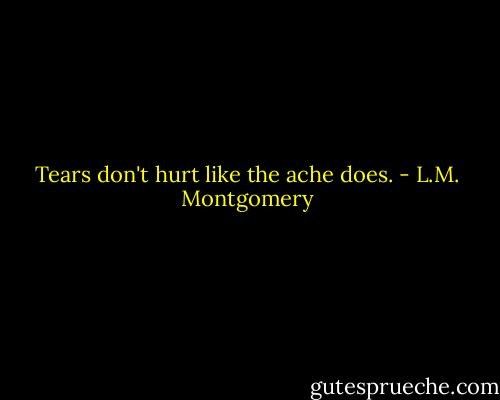 Tears don't hurt like the ache does. - L.M. Montgomery