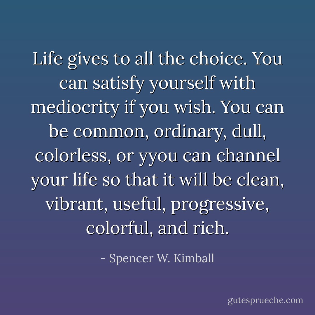 Life gives to all the choice. You can satisfy yourself with mediocrity if you wish. You can be common, ordinary, dull, colorless, or yyou can channel your life so that it will be clean, vibrant, useful, progressive, colorful, and rich. - Spencer W. Kimball