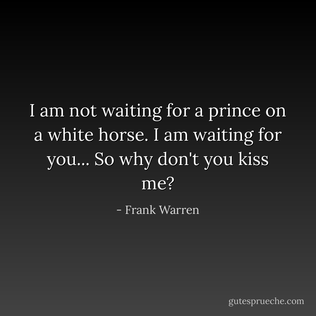 I am not waiting for a prince on a white horse. I am waiting for you... So why don't you kiss me? - Frank Warren