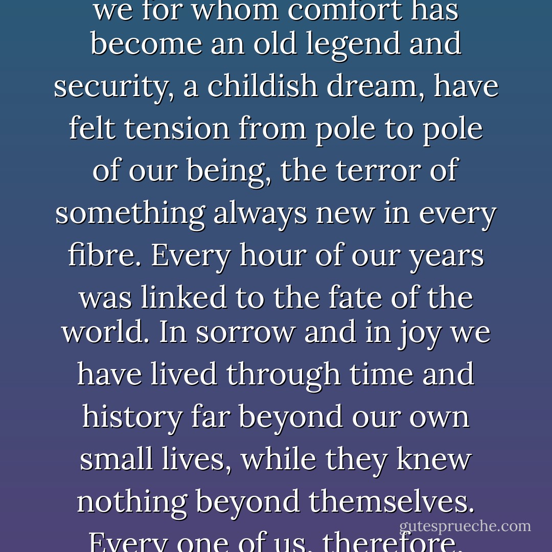 We who have been hunted through the rapids of life, torn from our former roots, always driven to the end and obliged to begin again, victims and yet also the willing servants of unknown mysterious powers, we for whom comfort has become an old legend and security, a childish dream, have felt tension from pole to pole of our being, the terror of something always new in every fibre. Every hour of our years was linked to the fate of the world. In sorrow and in joy we have lived through time and history far beyond our own small lives, while they knew nothing beyond themselves. Every one of us, therefore, even the least of the human race, knows a thousand times more about reality today than the wisest of our forebears. But nothing was given to us freely; we paid the price in full. - Stefan Zweig