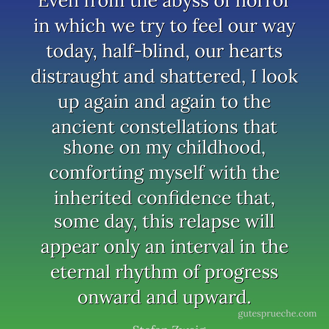 Even from the abyss of horror in which we try to feel our way today, half-blind, our hearts distraught and shattered, I look up again and again to the ancient constellations that shone on my childhood, comforting myself with the inherited confidence that, some day, this relapse will appear only an interval in the eternal rhythm of progress onward and upward. - Stefan Zweig