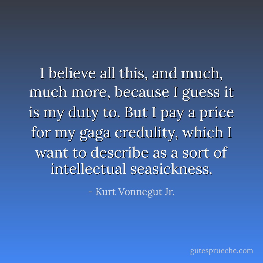 I believe all this, and much, much more, because I guess it is my duty to. But I pay a price for my gaga credulity, which I want to describe as a sort of intellectual seasickness. - Kurt Vonnegut Jr.