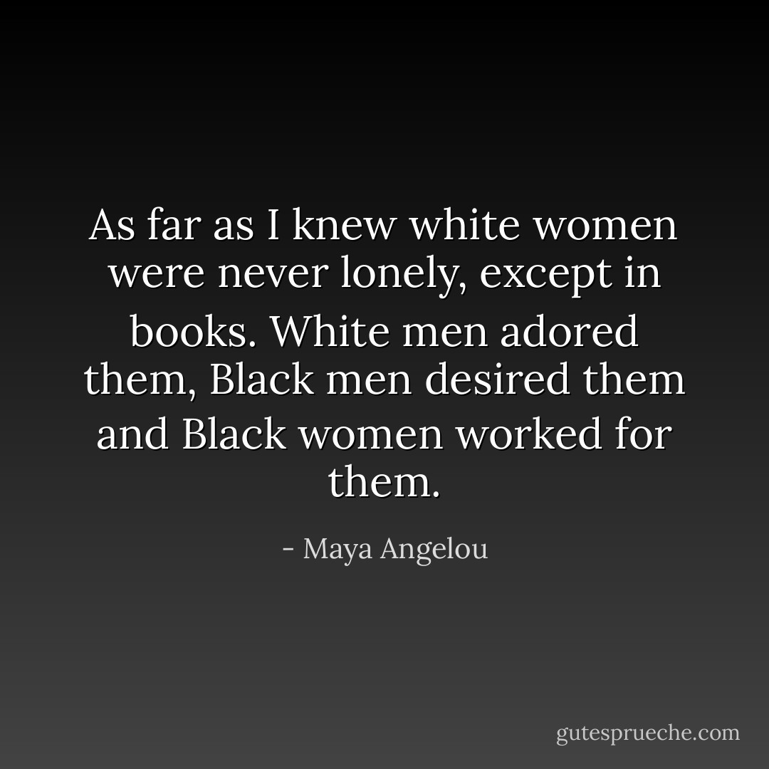 As far as I knew white women were never lonely, except in books. White men adored them, Black men desired them and Black women worked for them. - Maya Angelou