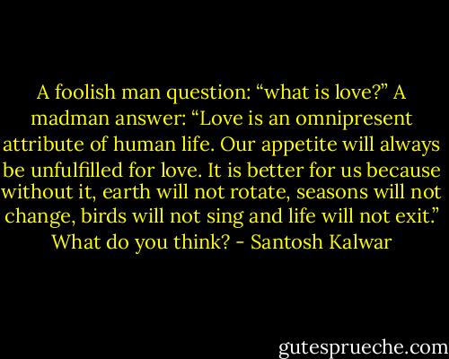 A foolish man question: “what is love?” A madman answer: “Love is an omnipresent attribute of human life. Our appetite will always be unfulfilled for love. It is better for us because without it, earth will not rotate, seasons will not change, birds will not sing and life will not exit.” What do you think? - Santosh Kalwar