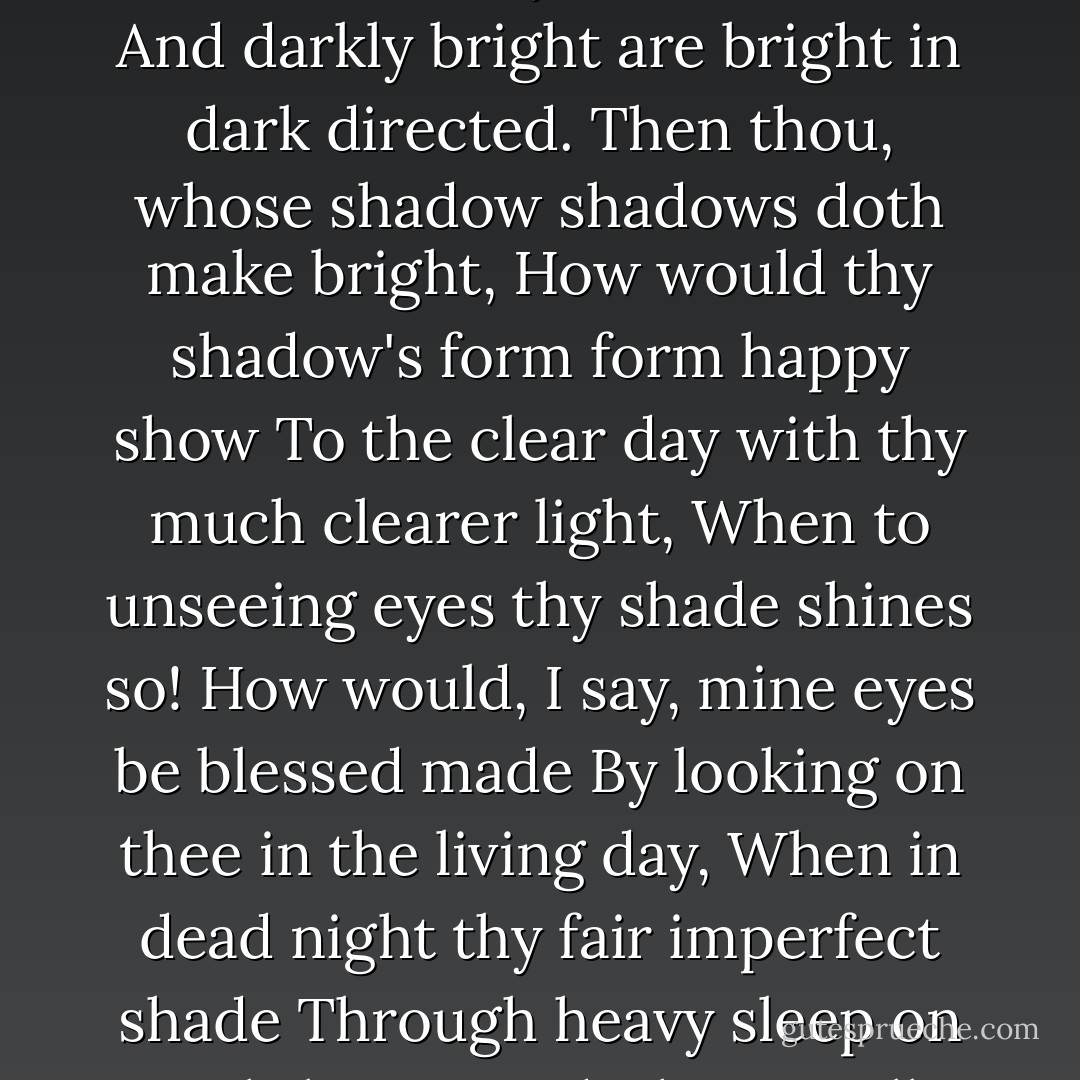 When most I wink, then do mine eyes best see,<br />For all the day they view things unrespected;<br />But when I sleep, in dreams they look on thee,<br />And darkly bright are bright in dark directed.<br />Then thou, whose shadow shadows doth make bright,<br />How would thy shadow's form form happy show<br />To the clear day with thy much clearer light,<br />When to unseeing eyes thy shade shines so!<br />How would, I say, mine eyes be blessed made<br />By looking on thee in the living day,<br />When in dead night thy fair imperfect shade<br />Through heavy sleep on sightless eyes doth stay!<br />All days are nights to see till I see thee,<br />And nights bright days when dreams do show thee me. - William Shakespeare