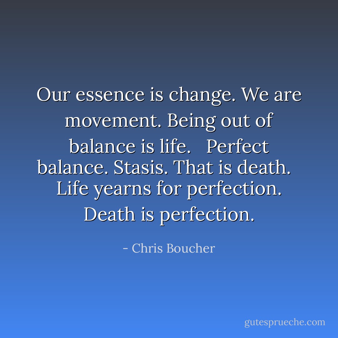 Our essence is change. We are movement. Being out of balance is life. <br /><br />Perfect balance. Stasis. That is death. <br /><br />Life yearns for perfection. Death is perfection. - Chris Boucher
