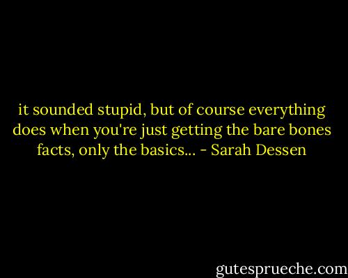 it sounded stupid, but of course everything does when you're just getting the bare bones facts, only the basics... - Sarah Dessen
