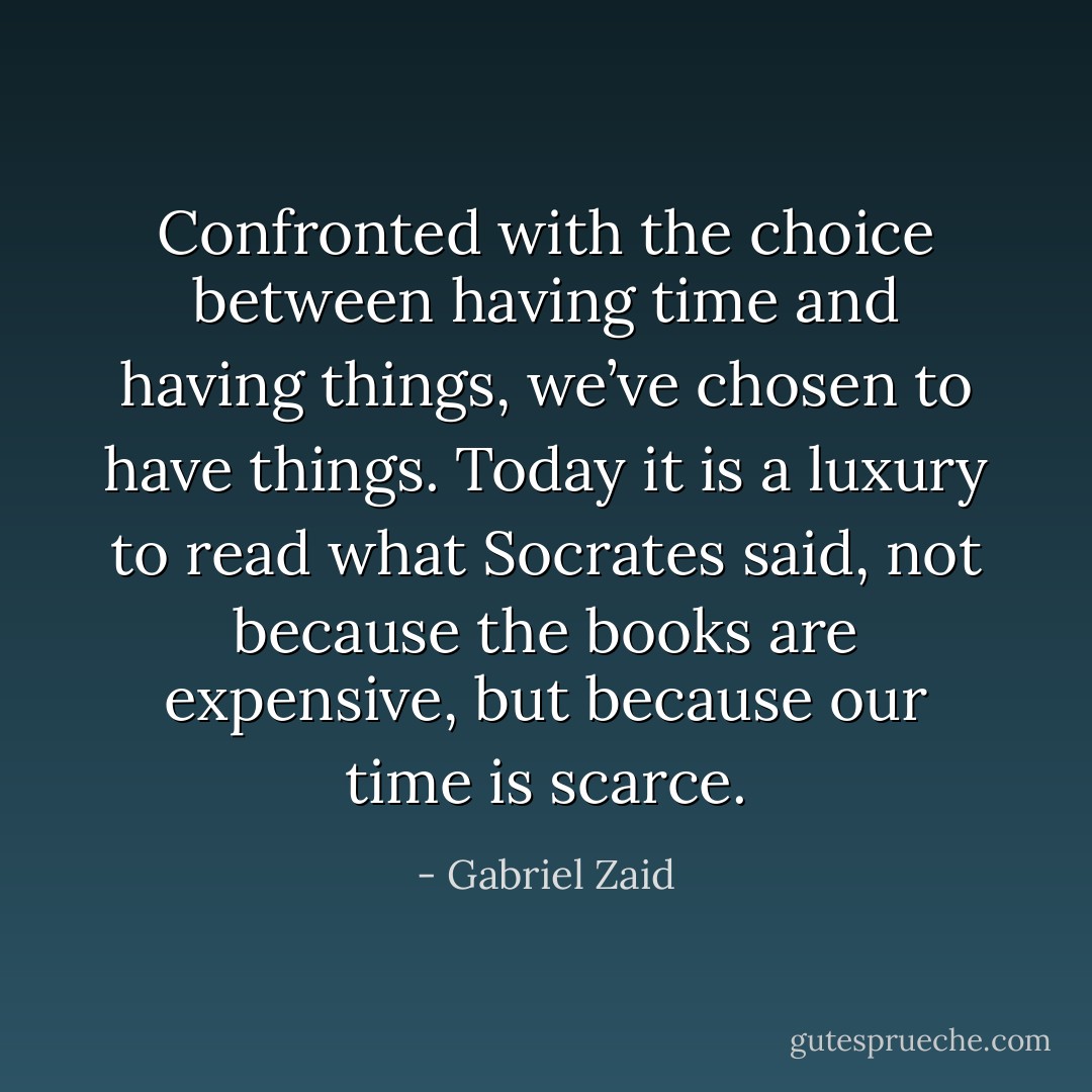 Confronted with the choice between having time and having things, we’ve chosen to have things. Today it is a luxury to read what Socrates said, not because the books are expensive, but because our time is scarce. - Gabriel Zaid