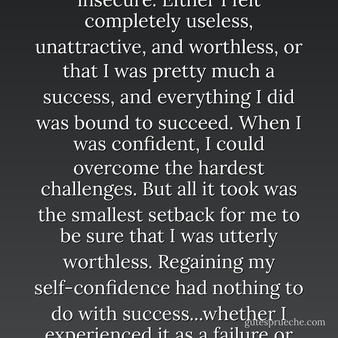 Does everyone feel this way? When I was young, I was perpetually overconfident or insecure. Either I felt completely useless, unattractive, and worthless, or that I was pretty much a success, and everything I did was bound to succeed. When I was confident, I could overcome the hardest challenges. But all it took was the smallest setback for me to be sure that I was utterly worthless. Regaining my self-confidence had nothing to do with success...whether I experienced it as a failure or triumph was utterly dependent on my mood. - Bernhard Schlink