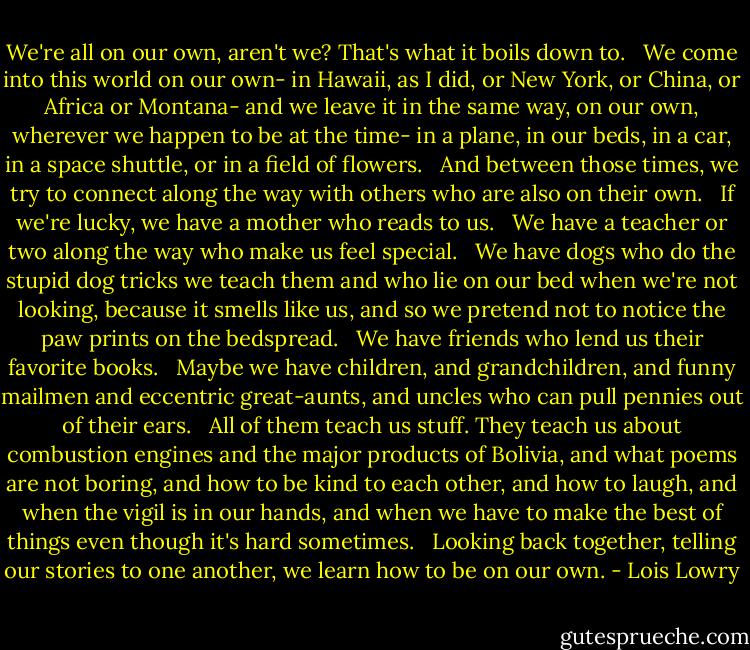 We're all on our own, aren't we? That's what it boils down to. <br /><br />We come into this world on our own- in Hawaii, as I did, or New York, or China, or Africa or Montana- and we leave it in the same way, on our own, wherever we happen to be at the time- in a plane, in our beds, in a car, in a space shuttle, or in a field of flowers. <br /><br />And between those times, we try to connect along the way with others who are also on their own. <br /><br />If we're lucky, we have a mother who reads to us. <br /><br />We have a teacher or two along the way who make us feel special. <br /><br />We have dogs who do the stupid dog tricks we teach them and who lie on our bed when we're not looking, because it smells like us, and so we pretend not to notice the paw prints on the bedspread. <br /><br />We have friends who lend us their favorite books. <br /><br />Maybe we have children, and grandchildren, and funny mailmen and eccentric great-aunts, and uncles who can pull pennies out of their ears.<br /><br /> All of them teach us stuff. They teach us about combustion engines and the major products of Bolivia, and what poems are not boring, and how to be kind to each other, and how to laugh, and when the vigil is in our hands, and when we have to make the best of things even though it's hard sometimes.<br /><br /> Looking back together, telling our stories to one another, we learn how to be on our own. - Lois Lowry