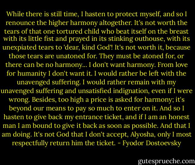 While there is still time, I hasten to protect myself, and so I renounce the higher harmony altogether. It's not worth the tears of that one tortured child who beat itself on the breast with its little fist and prayed in its stinking outhouse, with its unexpiated tears to 'dear, kind God'! It's not worth it, because those tears are unatoned for. They must be atoned for, or there can be no harmony... I don't want harmony. From love for humanity I don't want it. I would rather be left with the unavenged suffering. I would rather remain with my unavenged suffering and unsatisfied indignation, even if I were wrong. Besides, too high a price is asked for harmony; it's beyond our means to pay so much to enter on it. And so I hasten to give back my entrance ticket, and if I am an honest man I am bound to give it back as soon as possible. And that I am doing. It's not God that I don't accept, Alyosha, only I most respectfully return him the ticket. - Fyodor Dostoevsky