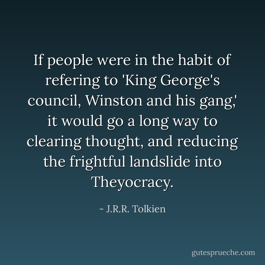 If people were in the habit of refering to 'King George's council, Winston and his gang,' it would go a long way to clearing thought, and reducing the frightful landslide into Theyocracy. - J.R.R. Tolkien